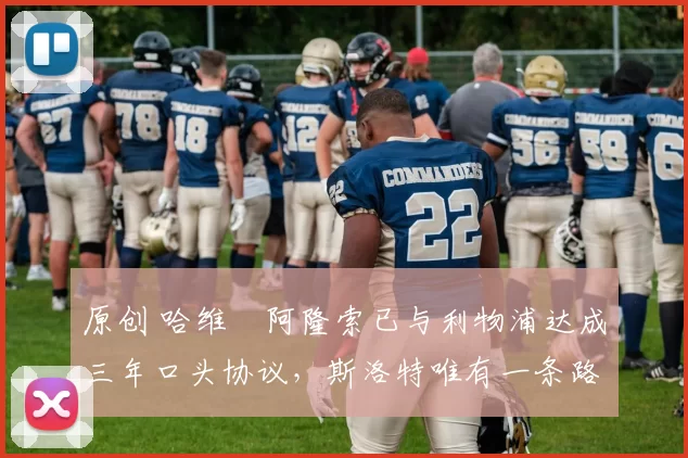 原创 哈维・阿隆索已与利物浦达成三年口头协议，斯洛特唯有一条路可 “翻盘”