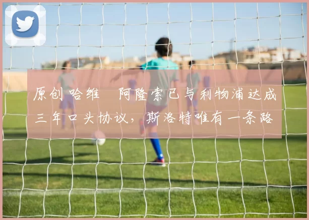 原创 哈维・阿隆索已与利物浦达成三年口头协议，斯洛特唯有一条路可 “翻盘”