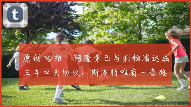 原创 哈维・阿隆索已与利物浦达成三年口头协议，斯洛特唯有一条路可 “翻盘”