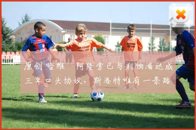 原创 哈维・阿隆索已与利物浦达成三年口头协议，斯洛特唯有一条路可 “翻盘”