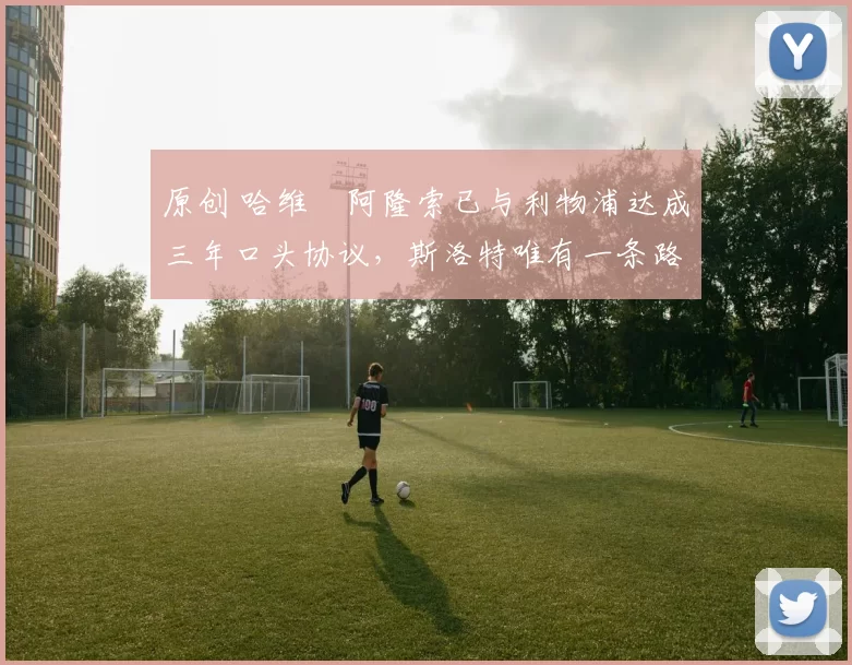 原创 哈维・阿隆索已与利物浦达成三年口头协议，斯洛特唯有一条路可 “翻盘”