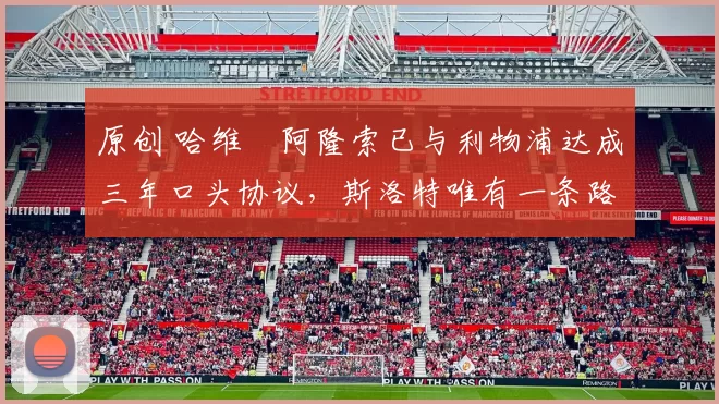 原创 哈维・阿隆索已与利物浦达成三年口头协议，斯洛特唯有一条路可 “翻盘”