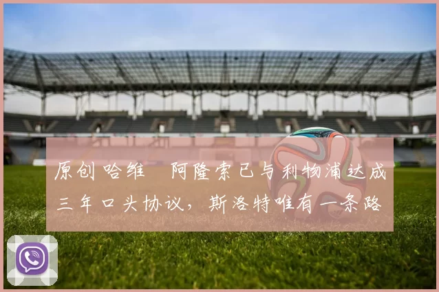 原创 哈维・阿隆索已与利物浦达成三年口头协议，斯洛特唯有一条路可 “翻盘”