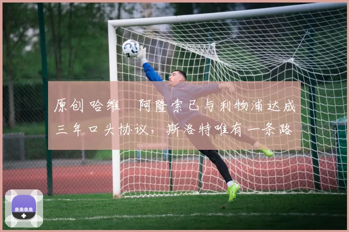 原创 哈维・阿隆索已与利物浦达成三年口头协议，斯洛特唯有一条路可 “翻盘”