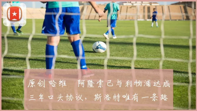 原创 哈维・阿隆索已与利物浦达成三年口头协议，斯洛特唯有一条路可 “翻盘”