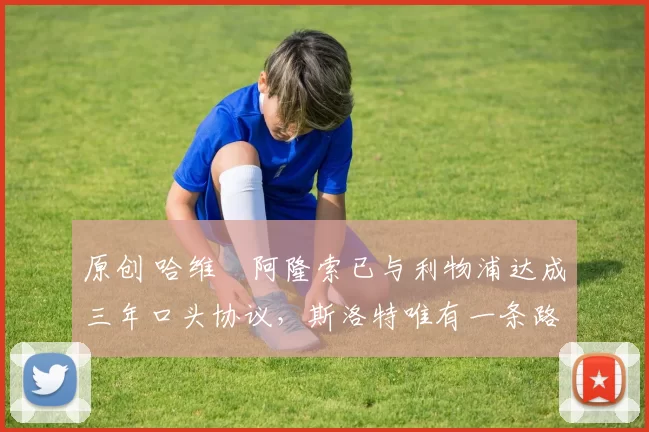 原创 哈维・阿隆索已与利物浦达成三年口头协议，斯洛特唯有一条路可 “翻盘”