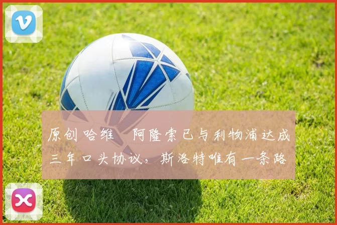 原创 哈维・阿隆索已与利物浦达成三年口头协议，斯洛特唯有一条路可 “翻盘”