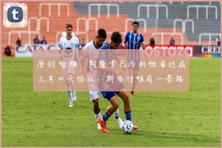 原创 哈维・阿隆索已与利物浦达成三年口头协议，斯洛特唯有一条路可 “翻盘”