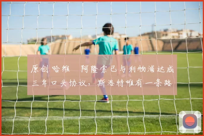 原创 哈维・阿隆索已与利物浦达成三年口头协议，斯洛特唯有一条路可 “翻盘”