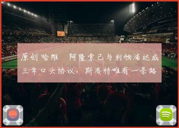 原创 哈维・阿隆索已与利物浦达成三年口头协议，斯洛特唯有一条路可 “翻盘”