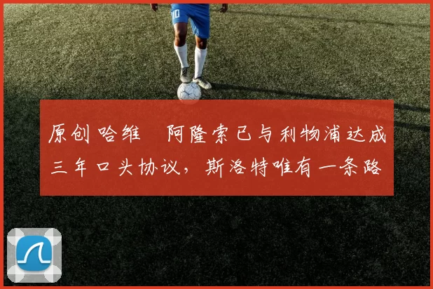 原创 哈维・阿隆索已与利物浦达成三年口头协议，斯洛特唯有一条路可 “翻盘”