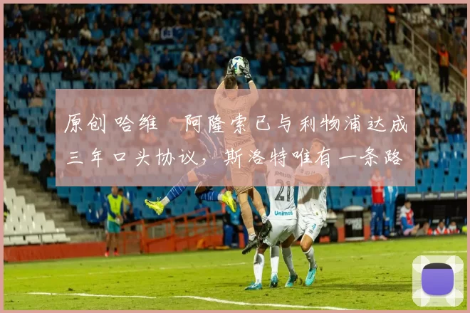 原创 哈维・阿隆索已与利物浦达成三年口头协议，斯洛特唯有一条路可 “翻盘”