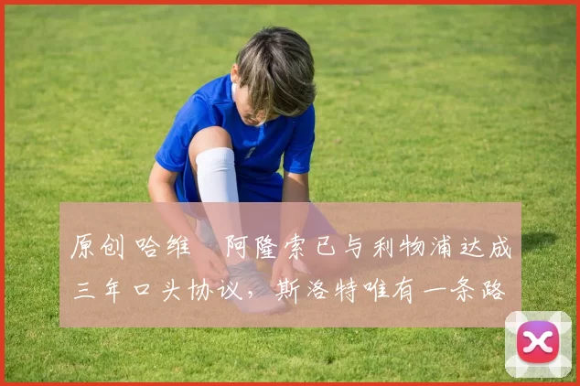 原创 哈维・阿隆索已与利物浦达成三年口头协议，斯洛特唯有一条路可 “翻盘”