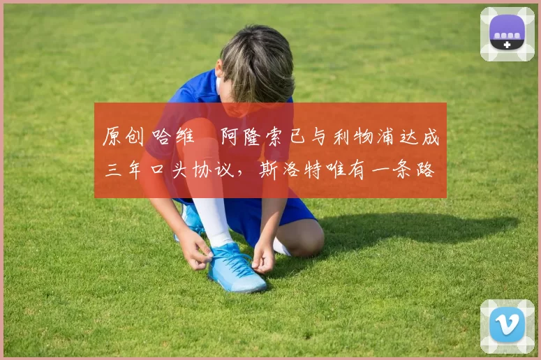 原创 哈维・阿隆索已与利物浦达成三年口头协议，斯洛特唯有一条路可 “翻盘”