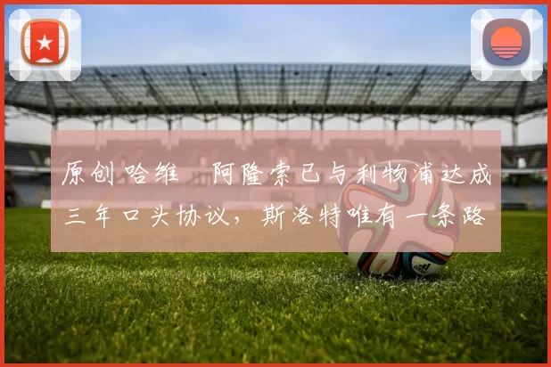 原创 哈维・阿隆索已与利物浦达成三年口头协议，斯洛特唯有一条路可 “翻盘”