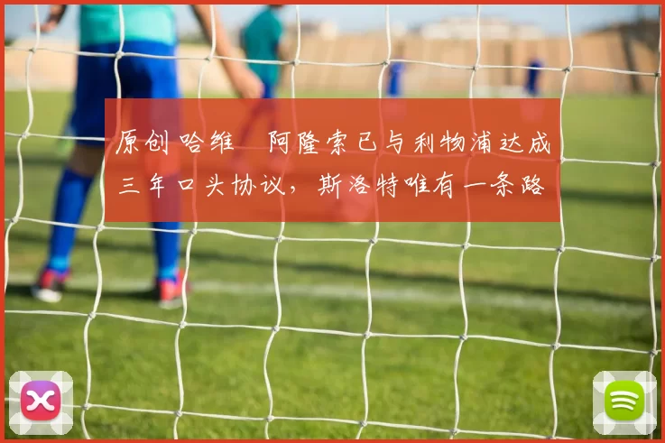 原创 哈维・阿隆索已与利物浦达成三年口头协议，斯洛特唯有一条路可 “翻盘”