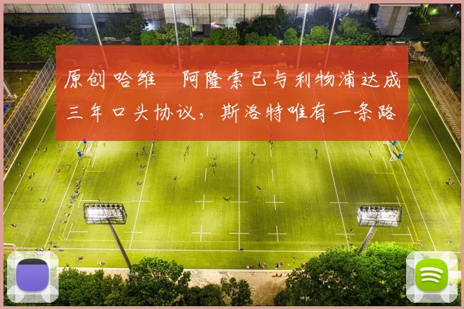 原创 哈维・阿隆索已与利物浦达成三年口头协议，斯洛特唯有一条路可 “翻盘”