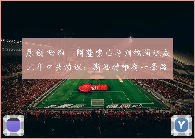 原创 哈维・阿隆索已与利物浦达成三年口头协议，斯洛特唯有一条路可 “翻盘”