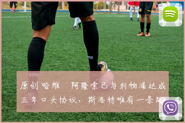 原创 哈维・阿隆索已与利物浦达成三年口头协议，斯洛特唯有一条路可 “翻盘”