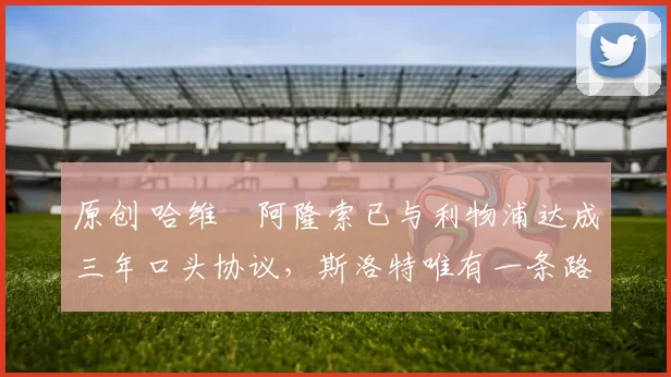 原创 哈维・阿隆索已与利物浦达成三年口头协议，斯洛特唯有一条路可 “翻盘”