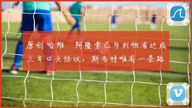 原创 哈维・阿隆索已与利物浦达成三年口头协议，斯洛特唯有一条路可 “翻盘”