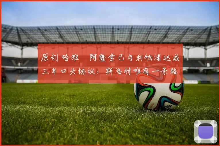 原创 哈维・阿隆索已与利物浦达成三年口头协议，斯洛特唯有一条路可 “翻盘”