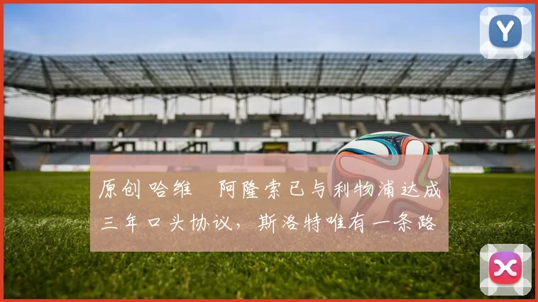 原创 哈维・阿隆索已与利物浦达成三年口头协议，斯洛特唯有一条路可 “翻盘”