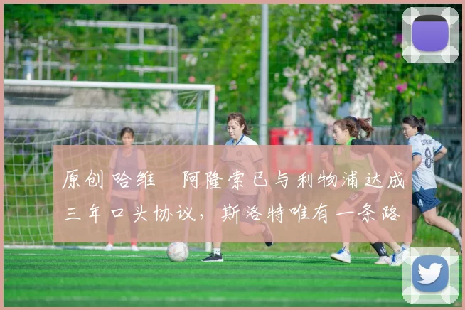 原创 哈维・阿隆索已与利物浦达成三年口头协议，斯洛特唯有一条路可 “翻盘”