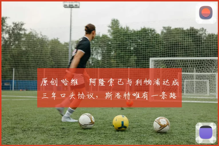 原创 哈维・阿隆索已与利物浦达成三年口头协议，斯洛特唯有一条路可 “翻盘”