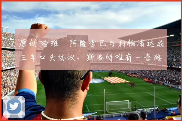 原创 哈维・阿隆索已与利物浦达成三年口头协议，斯洛特唯有一条路可 “翻盘”