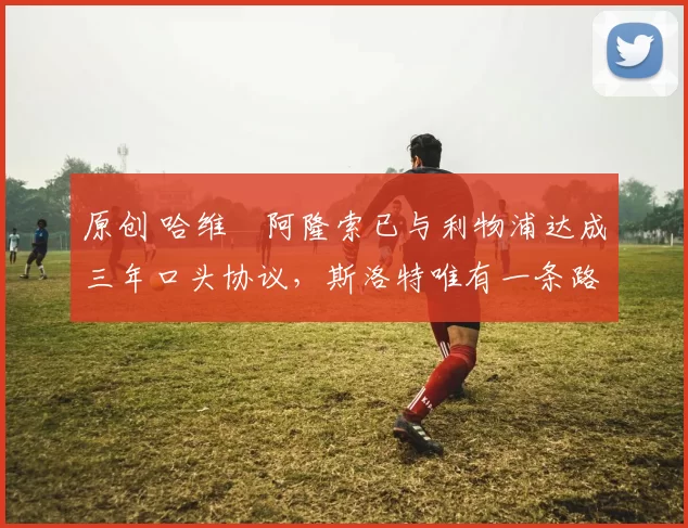 原创 哈维・阿隆索已与利物浦达成三年口头协议，斯洛特唯有一条路可 “翻盘”