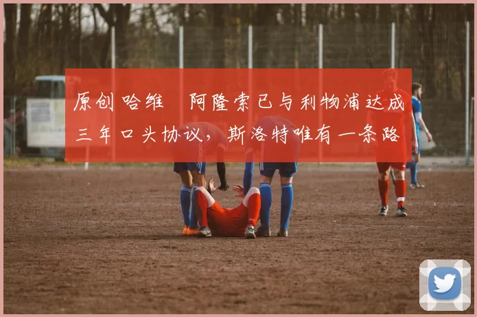 原创 哈维・阿隆索已与利物浦达成三年口头协议，斯洛特唯有一条路可 “翻盘”