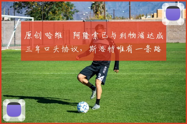 原创 哈维・阿隆索已与利物浦达成三年口头协议，斯洛特唯有一条路可 “翻盘”