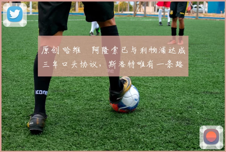 原创 哈维・阿隆索已与利物浦达成三年口头协议，斯洛特唯有一条路可 “翻盘”