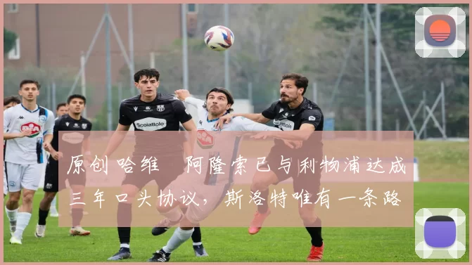 原创 哈维・阿隆索已与利物浦达成三年口头协议，斯洛特唯有一条路可 “翻盘”