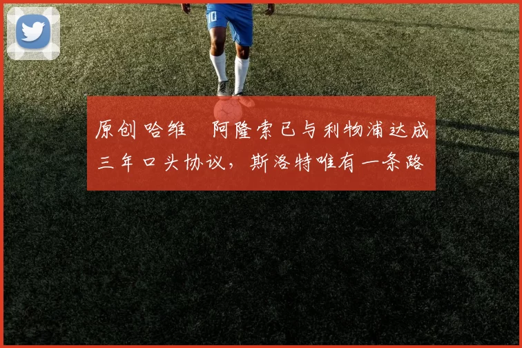 原创 哈维・阿隆索已与利物浦达成三年口头协议，斯洛特唯有一条路可 “翻盘”