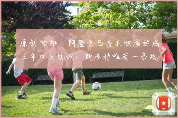 原创 哈维・阿隆索已与利物浦达成三年口头协议，斯洛特唯有一条路可 “翻盘”