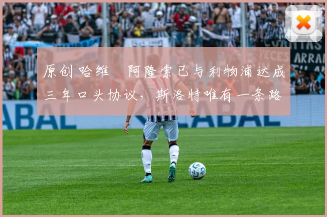 原创 哈维・阿隆索已与利物浦达成三年口头协议，斯洛特唯有一条路可 “翻盘”