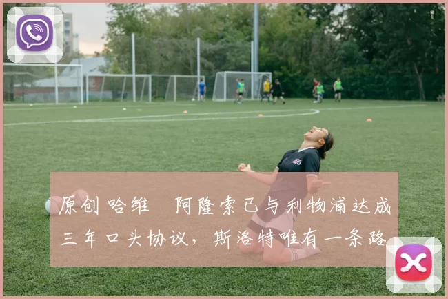 原创 哈维・阿隆索已与利物浦达成三年口头协议，斯洛特唯有一条路可 “翻盘”