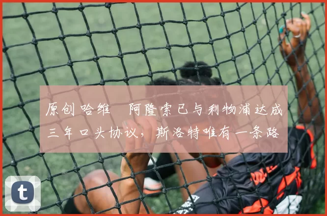 原创 哈维・阿隆索已与利物浦达成三年口头协议，斯洛特唯有一条路可 “翻盘”