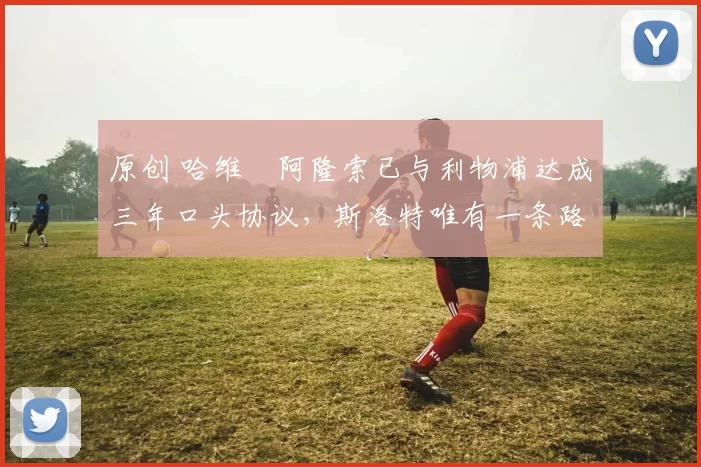 原创 哈维・阿隆索已与利物浦达成三年口头协议，斯洛特唯有一条路可 “翻盘”