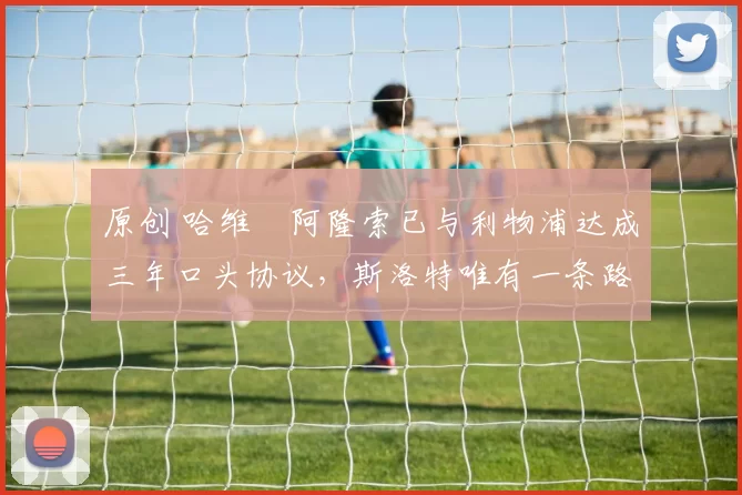 原创 哈维・阿隆索已与利物浦达成三年口头协议，斯洛特唯有一条路可 “翻盘”