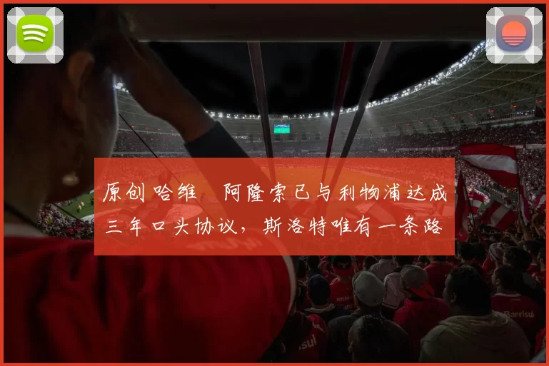 原创 哈维・阿隆索已与利物浦达成三年口头协议，斯洛特唯有一条路可 “翻盘”