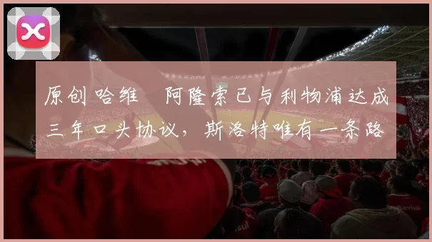 原创 哈维・阿隆索已与利物浦达成三年口头协议，斯洛特唯有一条路可 “翻盘”