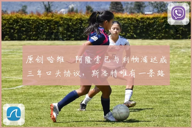 原创 哈维・阿隆索已与利物浦达成三年口头协议，斯洛特唯有一条路可 “翻盘”