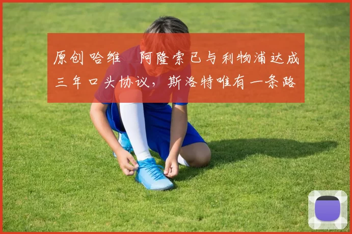 原创 哈维・阿隆索已与利物浦达成三年口头协议，斯洛特唯有一条路可 “翻盘”