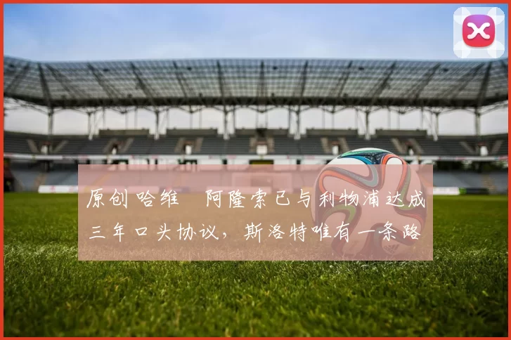 原创 哈维・阿隆索已与利物浦达成三年口头协议，斯洛特唯有一条路可 “翻盘”