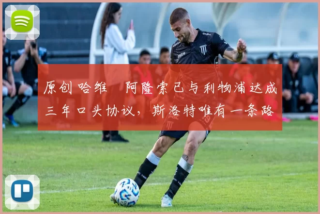 原创 哈维・阿隆索已与利物浦达成三年口头协议，斯洛特唯有一条路可 “翻盘”