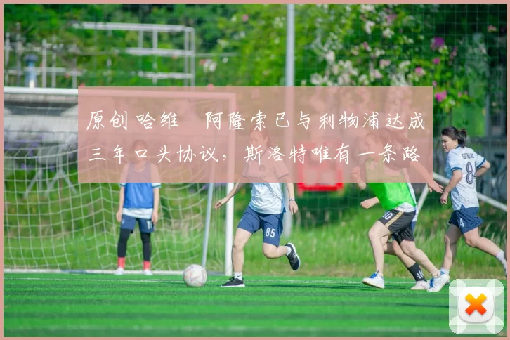 原创 哈维・阿隆索已与利物浦达成三年口头协议，斯洛特唯有一条路可 “翻盘”