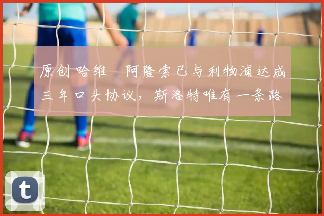 原创 哈维・阿隆索已与利物浦达成三年口头协议，斯洛特唯有一条路可 “翻盘”